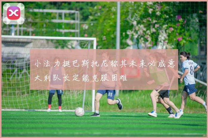 小法力挺巴斯托尼称其未来必成意大利队长定能克服困难