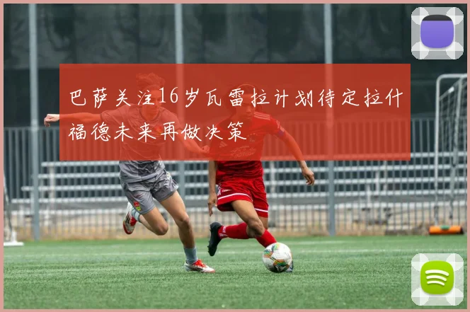 巴萨关注16岁瓦雷拉计划待定拉什福德未来再做决策