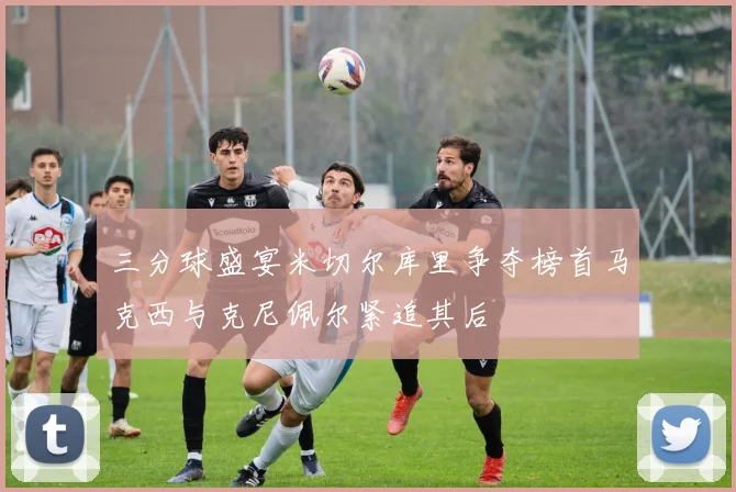 三分球盛宴米切尔库里争夺榜首马克西与克尼佩尔紧追其后