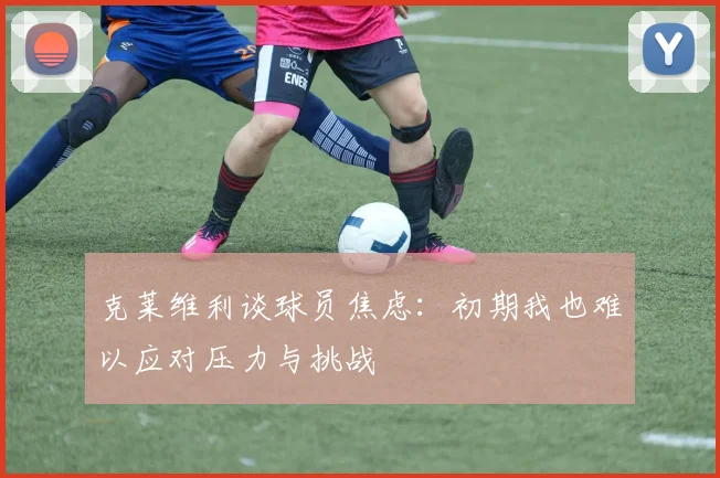 克莱维利谈球员焦虑：初期我也难以应对压力与挑战