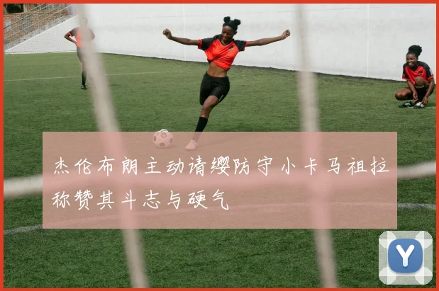 杰伦布朗主动请缨防守小卡马祖拉称赞其斗志与硬气
