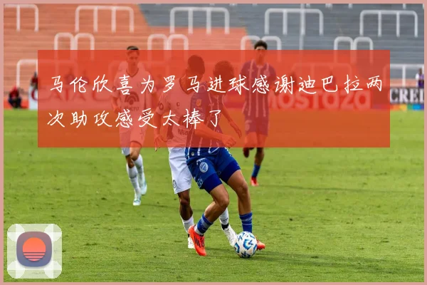 马伦欣喜为罗马进球感谢迪巴拉两次助攻感受太棒了