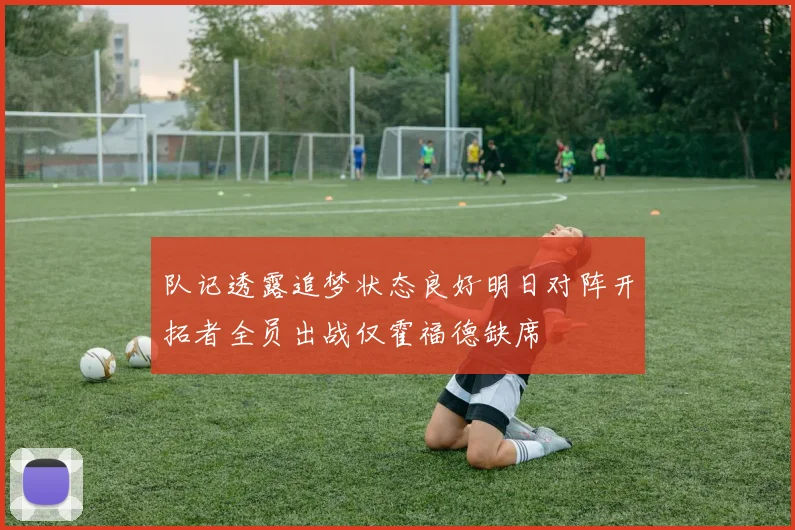 队记透露追梦状态良好明日对阵开拓者全员出战仅霍福德缺席