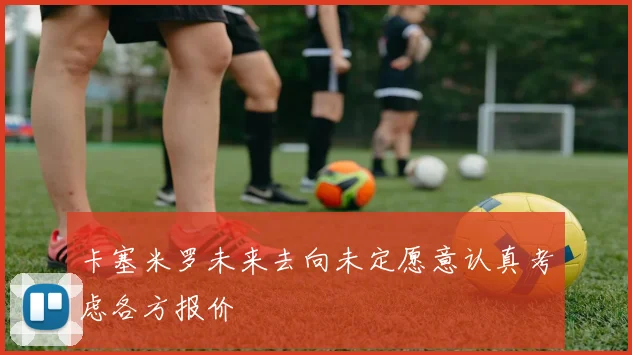 卡塞米罗未来去向未定愿意认真考虑各方报价