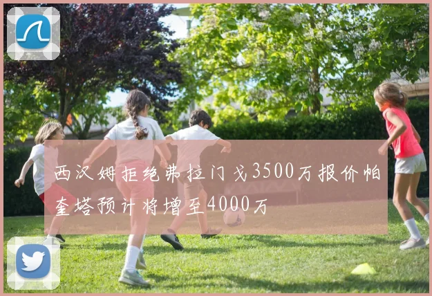 西汉姆拒绝弗拉门戈3500万报价帕奎塔预计将增至4000万