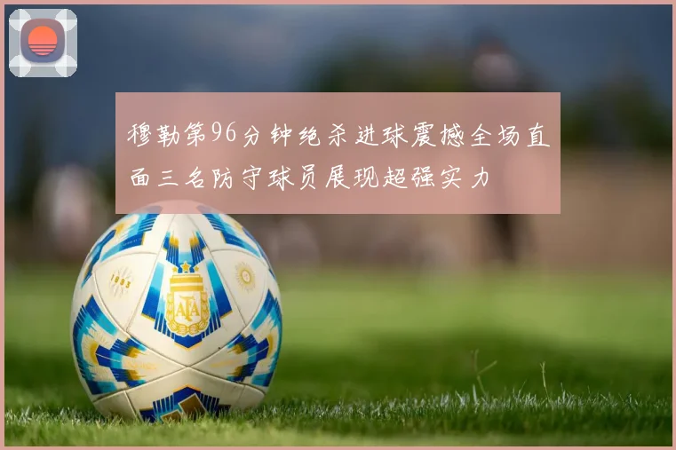 穆勒第96分钟绝杀进球震撼全场直面三名防守球员展现超强实力