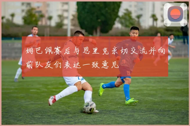 姆巴佩赛后与恩里克亲切交流并向前队友们表达一致意见