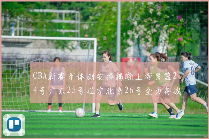 CBA新赛季体测安排揭晓上海男篮24号广东25号辽宁北京26号全力备战