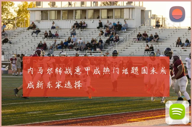 内马尔转战意甲成热门话题国米或成新东家选择
