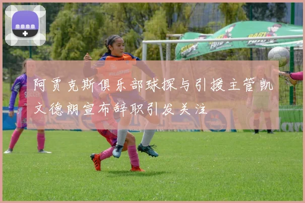 阿贾克斯俱乐部球探与引援主管凯文德朗宣布辞职引发关注