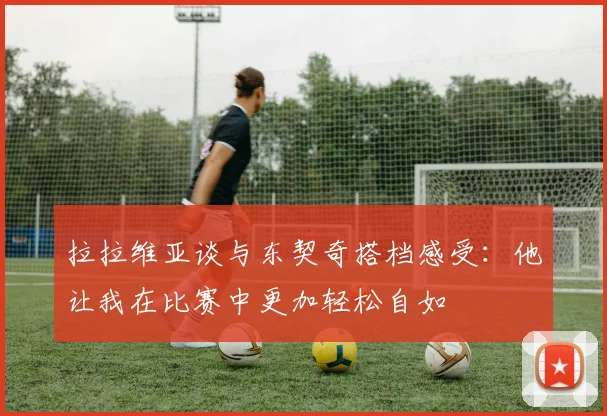 拉拉维亚谈与东契奇搭档感受：他让我在比赛中更加轻松自如