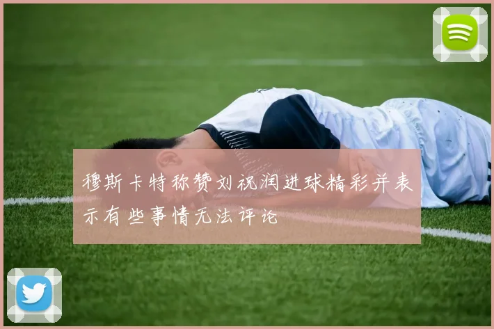 穆斯卡特称赞刘祝润进球精彩并表示有些事情无法评论