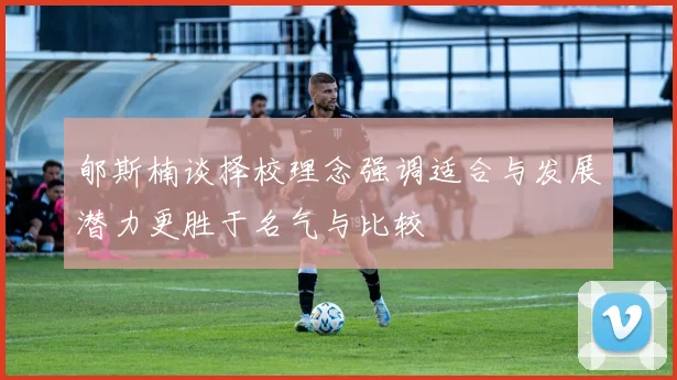 郇斯楠谈择校理念强调适合与发展潜力更胜于名气与比较