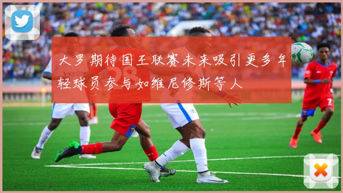 大罗期待国王联赛未来吸引更多年轻球员参与如维尼修斯等人