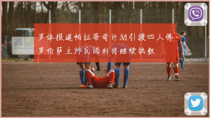 罗体报道帕拉蒂奇计划引援四人佛罗伦萨主帅瓦诺利将继续执教