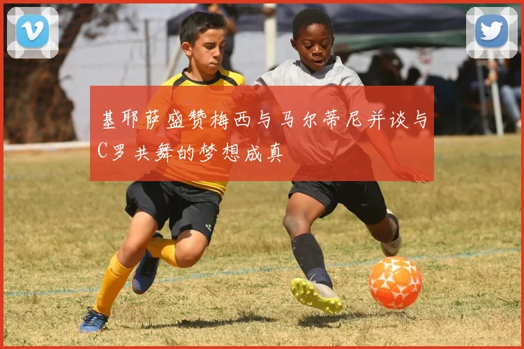 基耶萨盛赞梅西与马尔蒂尼并谈与C罗共舞的梦想成真