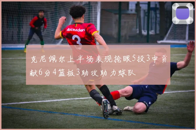 克尼佩尔上半场表现抢眼5投3中贡献6分4篮板3助攻助力球队