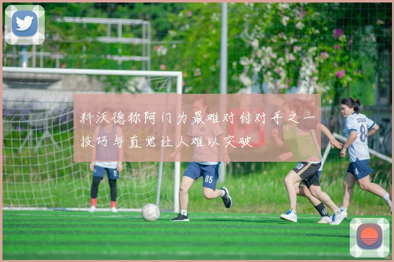 科沃德称阿门为最难对付对手之一技巧与直觉让人难以突破