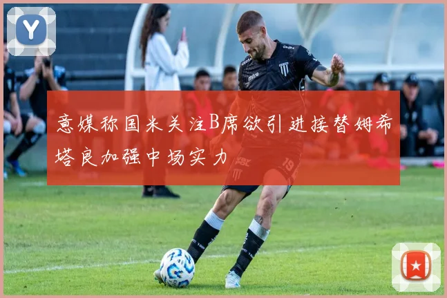 意媒称国米关注B席欲引进接替姆希塔良加强中场实力