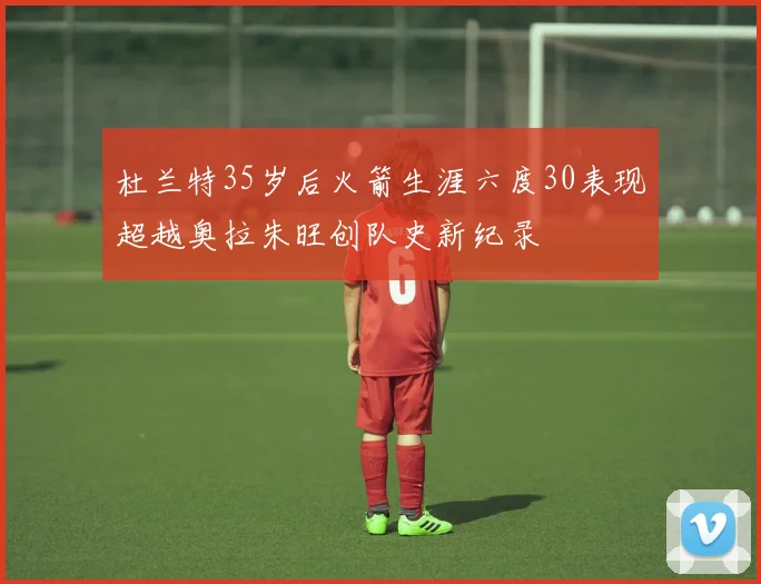 杜兰特35岁后火箭生涯六度30表现超越奥拉朱旺创队史新纪录
